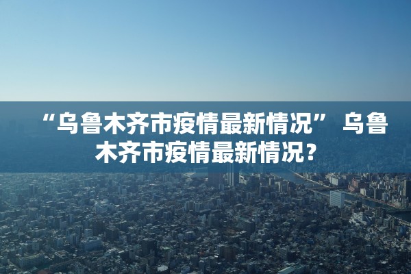 “乌鲁木齐市疫情最新情况” 乌鲁木齐市疫情最新情况？