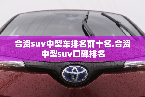 合资suv中型车排名前十名.合资中型suv口碑排名 合资suv中型车排名前十名.合资中型suv口碑排名
