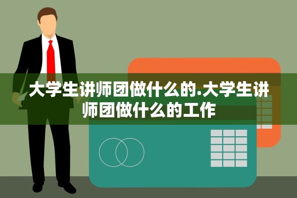 大学生讲师团做什么的.大学生讲师团做什么的工作