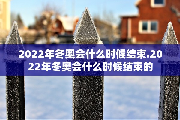 2022年冬奥会什么时候结束.2022年冬奥会什么时候结束的 2022年冬奥会什么时候结束.2022年冬奥会什么时候结束的