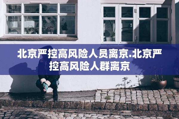 北京严控高风险人员离京.北京严控高风险人群离京