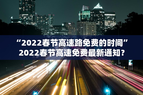 “2022春节高速路免费的时间” 2022春节高速免费最新通知？