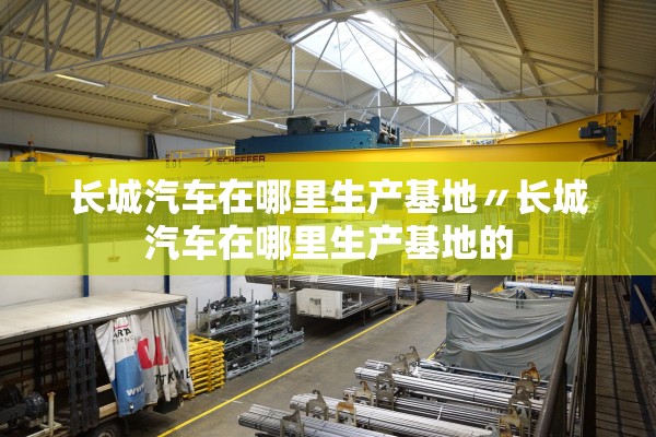 长城汽车在哪里生产基地〃长城汽车在哪里生产基地的