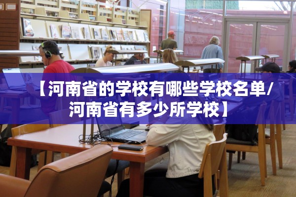 【河南省的学校有哪些学校名单/河南省有多少所学校】 【河南省的学校有哪些学校名单/河南省有多少所学校】