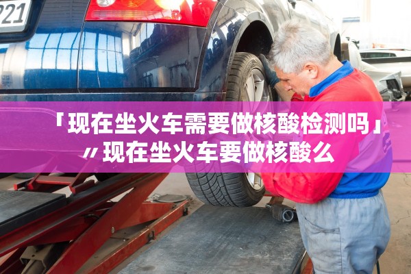 「现在坐火车需要做核酸检测吗」〃现在坐火车要做核酸么