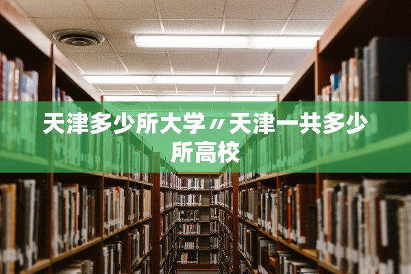 天津多少所大学〃天津一共多少所高校 天津多少所大学〃天津一共多少所高校