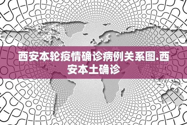 西安本轮疫情确诊病例关系图.西安本土确诊