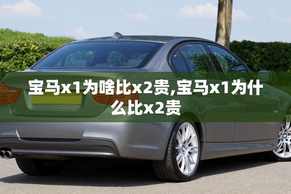 宝马x1为啥比x2贵,宝马x1为什么比x2贵 宝马x1为啥比x2贵,宝马x1为什么比x2贵