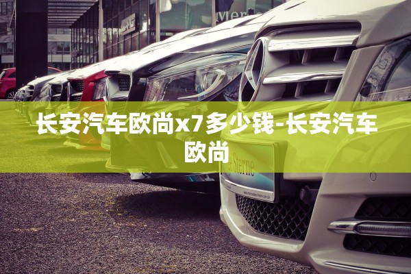 长安汽车欧尚x7多少钱-长安汽车欧尚