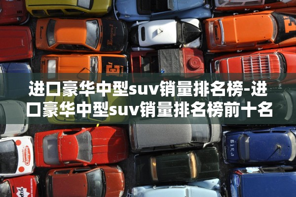 进口豪华中型suv销量排名榜-进口豪华中型suv销量排名榜前十名