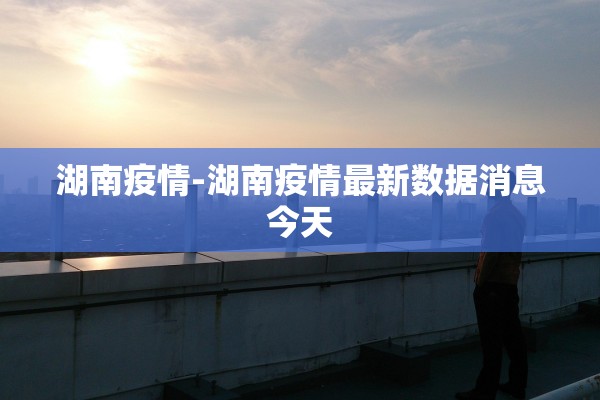 湖南疫情-湖南疫情最新数据消息今天 湖南疫情-湖南疫情最新数据消息今天
