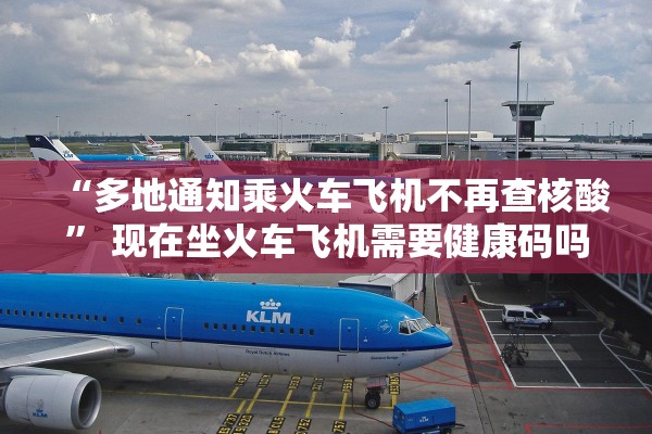 “多地通知乘火车飞机不再查核酸” 现在坐火车飞机需要健康码吗？