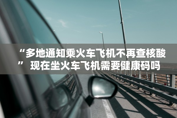 “多地通知乘火车飞机不再查核酸” 现在坐火车飞机需要健康码吗？