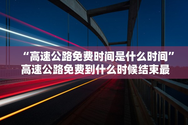 “高速公路免费时间是什么时间	” 高速公路免费到什么时候结束最新消息高？