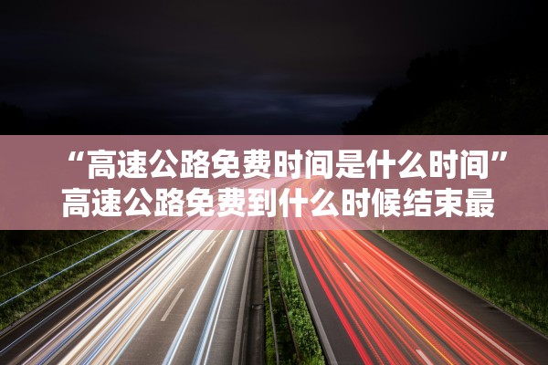 “高速公路免费时间是什么时间” 高速公路免费到什么时候结束最新消息高？