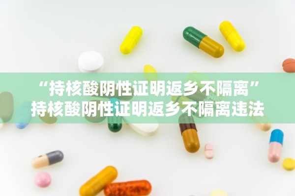 “持核酸阴性证明返乡不隔离	” 持核酸阴性证明返乡不隔离违法吗？