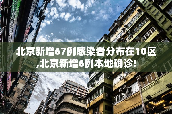 北京新增67例感染者分布在10区,北京新增6例本地确诊!