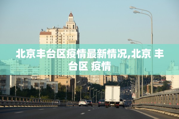 北京丰台区疫情最新情况,北京 丰台区 疫情 北京丰台区疫情最新情况,北京 丰台区 疫情