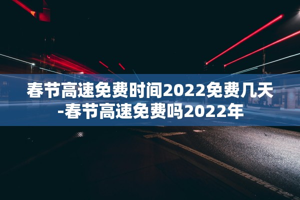 春节高速免费时间2022免费几天-春节高速免费吗2022年