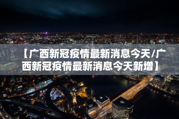 【广西新冠疫情最新消息今天/广西新冠疫情最新消息今天新增】