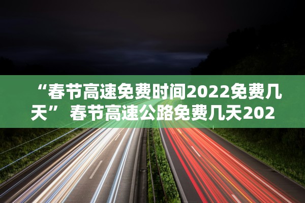 “春节高速免费时间2022免费几天” 春节高速公路免费几天2022？