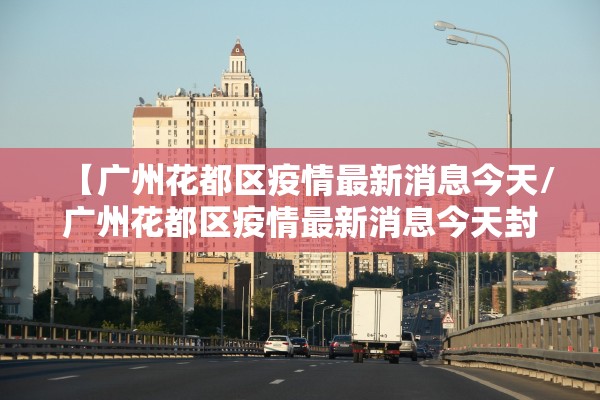 【广州花都区疫情最新消息今天/广州花都区疫情最新消息今天封城了】