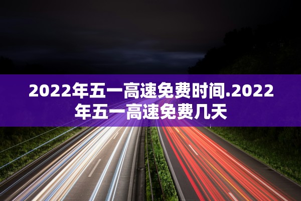 2022年五一高速免费时间.2022年五一高速免费几天 2022年五一高速免费时间.2022年五一高速免费几天