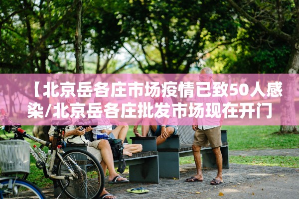 【北京岳各庄市场疫情已致50人感染/北京岳各庄批发市场现在开门了吗】 【北京岳各庄市场疫情已致50人感染/北京岳各庄批发市场现在开门了吗】