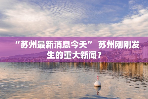 “苏州最新消息今天” 苏州刚刚发生的重大新闻？