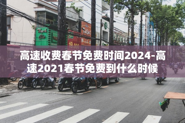 高速收费春节免费时间2024-高速2021春节免费到什么时候