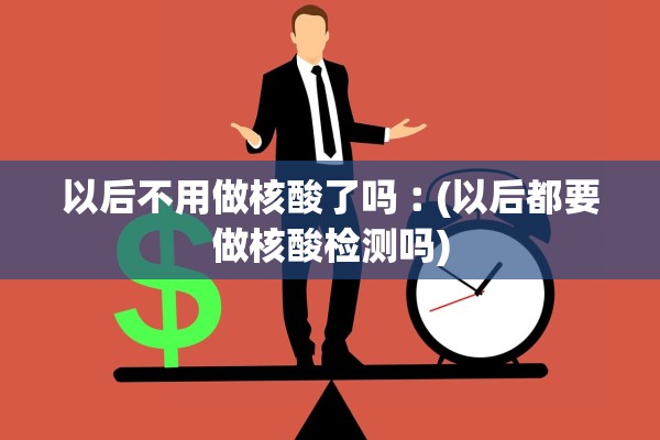 以后不用做核酸了吗︰(以后都要做核酸检测吗) 以后不用做核酸了吗︰(以后都要做核酸检测吗)