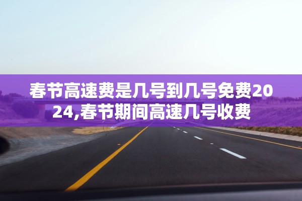 春节高速费是几号到几号免费2024,春节期间高速几号收费