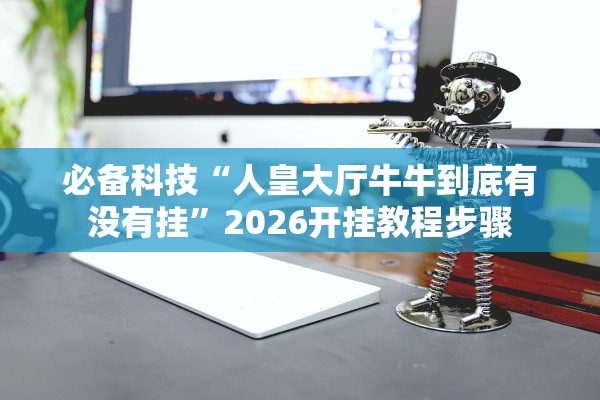必备科技“人皇大厅牛牛到底有没有挂”2026开挂教程步骤