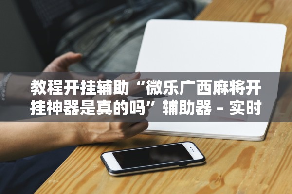 教程开挂辅助“微乐广西麻将开挂神器是真的吗”辅助器 – 实时智能回复