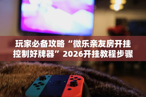 玩家必备攻略“微乐亲友房开挂控制好牌器”2026开挂教程步骤